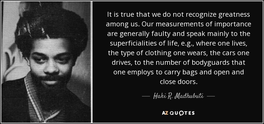 It is true that we do not recognize greatness among us. Our measurements of importance are generally faulty and speak mainly to the superficialities of life, e.g., where one lives, the type of clothing one wears, the cars one drives, to the number of bodyguards that one employs to carry bags and open and close doors. - Haki R. Madhubuti