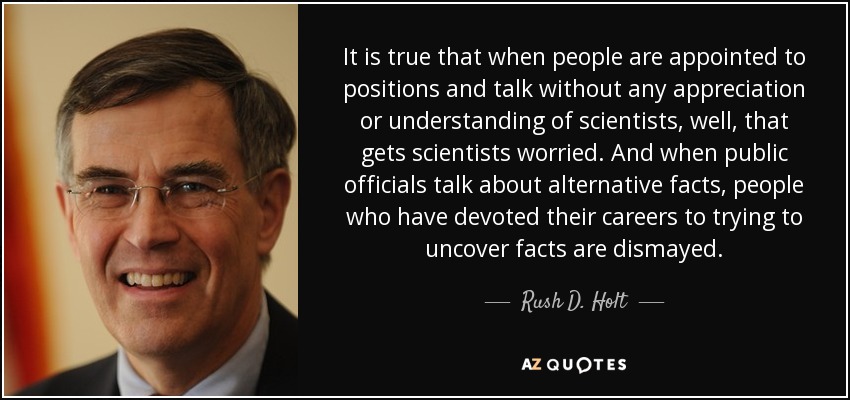 It is true that when people are appointed to positions and talk without any appreciation or understanding of scientists, well, that gets scientists worried. And when public officials talk about alternative facts, people who have devoted their careers to trying to uncover facts are dismayed. - Rush D. Holt, Jr.