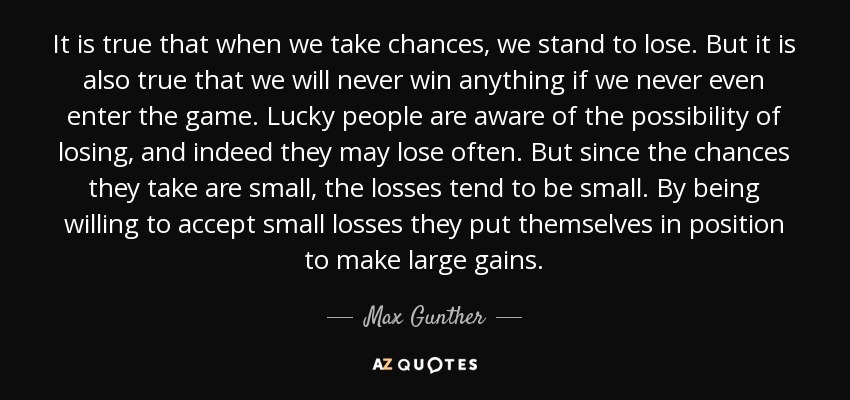 It is true that when we take chances, we stand to lose. But it is also true that we will never win anything if we never even enter the game. Lucky people are aware of the possibility of losing, and indeed they may lose often. But since the chances they take are small, the losses tend to be small. By being willing to accept small losses they put themselves in position to make large gains. - Max Gunther