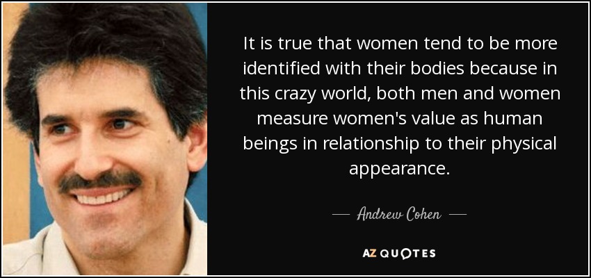 It is true that women tend to be more identified with their bodies because in this crazy world, both men and women measure women's value as human beings in relationship to their physical appearance. - Andrew Cohen