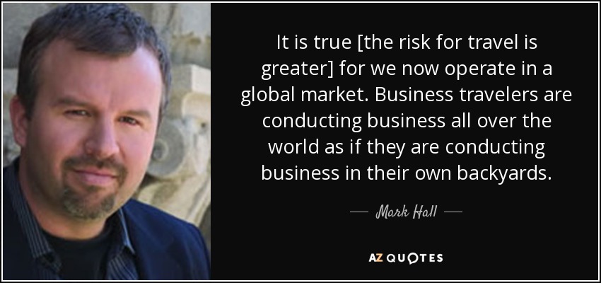 It is true [the risk for travel is greater] for we now operate in a global market. Business travelers are conducting business all over the world as if they are conducting business in their own backyards. - Mark Hall