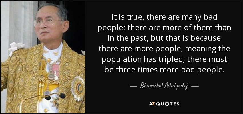 It is true, there are many bad people; there are more of them than in the past, but that is because there are more people, meaning the population has tripled; there must be three times more bad people. - Bhumibol Adulyadej