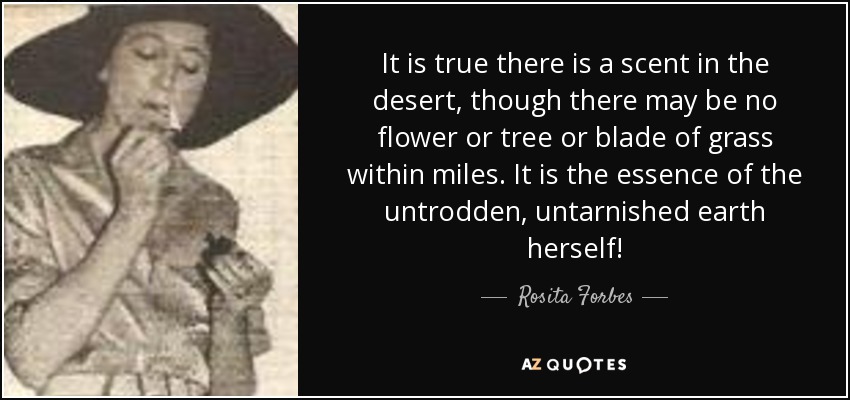 It is true there is a scent in the desert, though there may be no flower or tree or blade of grass within miles. It is the essence of the untrodden, untarnished earth herself! - Rosita Forbes