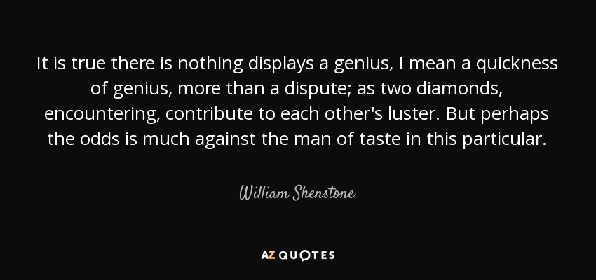 It is true there is nothing displays a genius, I mean a quickness of genius, more than a dispute; as two diamonds, encountering, contribute to each other's luster. But perhaps the odds is much against the man of taste in this particular. - William Shenstone
