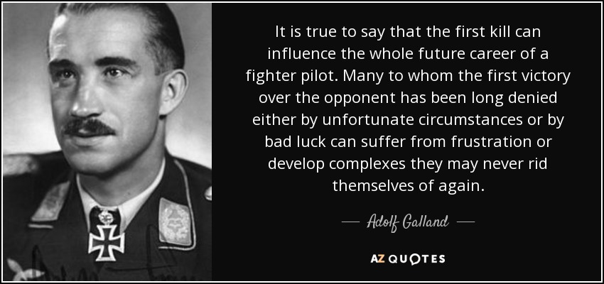 It is true to say that the first kill can influence the whole future career of a fighter pilot. Many to whom the first victory over the opponent has been long denied either by unfortunate circumstances or by bad luck can suffer from frustration or develop complexes they may never rid themselves of again. - Adolf Galland