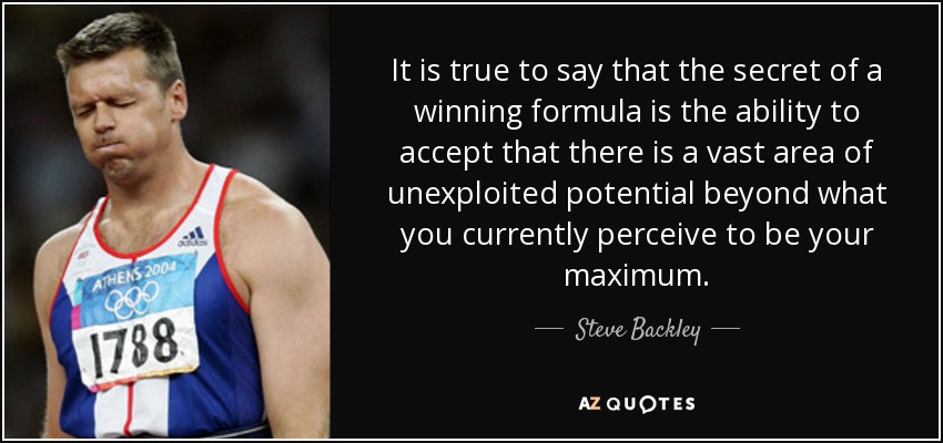 It is true to say that the secret of a winning formula is the ability to accept that there is a vast area of unexploited potential beyond what you currently perceive to be your maximum. - Steve Backley