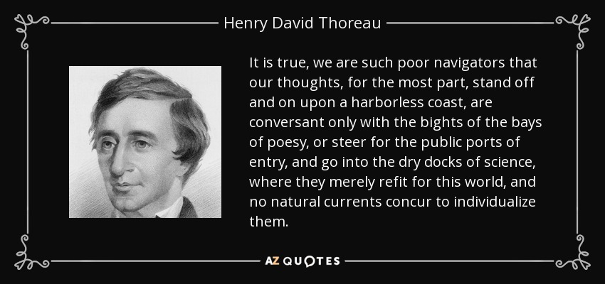 It is true, we are such poor navigators that our thoughts, for the most part, stand off and on upon a harborless coast, are conversant only with the bights of the bays of poesy, or steer for the public ports of entry, and go into the dry docks of science, where they merely refit for this world, and no natural currents concur to individualize them. - Henry David Thoreau