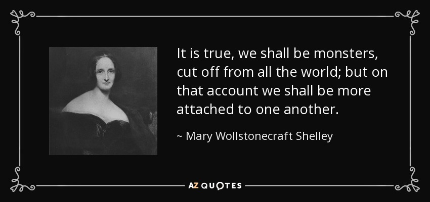 It is true, we shall be monsters, cut off from all the world; but on that account we shall be more attached to one another. - Mary Wollstonecraft Shelley