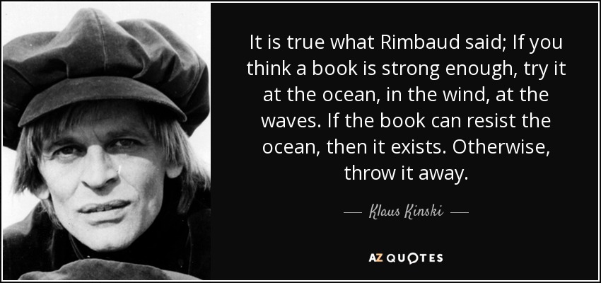 It is true what Rimbaud said; If you think a book is strong enough, try it at the ocean, in the wind, at the waves. If the book can resist the ocean, then it exists. Otherwise, throw it away. - Klaus Kinski