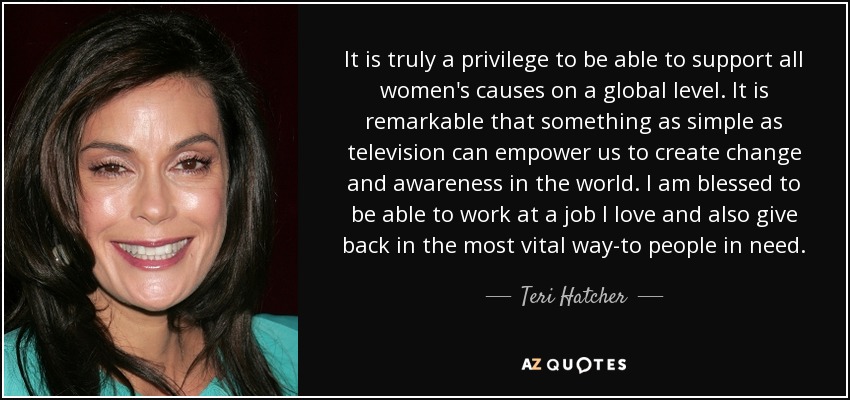 It is truly a privilege to be able to support all women's causes on a global level. It is remarkable that something as simple as television can empower us to create change and awareness in the world. I am blessed to be able to work at a job I love and also give back in the most vital way-to people in need. - Teri Hatcher
