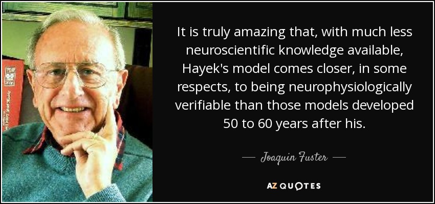 It is truly amazing that, with much less neuroscientific knowledge available, Hayek's model comes closer, in some respects, to being neurophysiologically verifiable than those models developed 50 to 60 years after his. - Joaquin Fuster