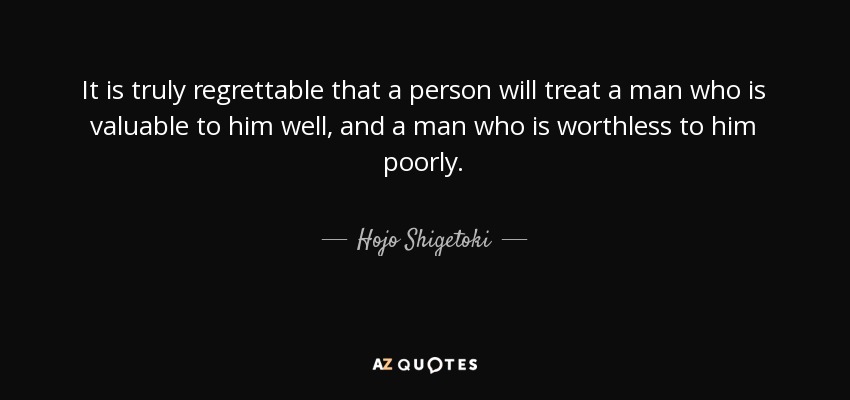 It is truly regrettable that a person will treat a man who is valuable to him well, and a man who is worthless to him poorly. - Hojo Shigetoki