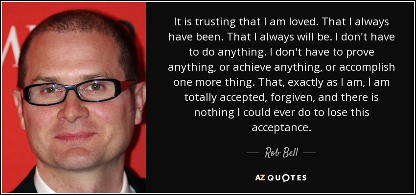 It is trusting that I am loved. That I always have been. That I always will be. I don't have to do anything. I don't have to prove anything, or achieve anything, or accomplish one more thing. That, exactly as I am, I am totally accepted, forgiven, and there is nothing I could ever do to lose this acceptance. - Rob Bell