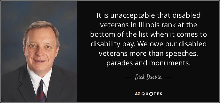 It is unacceptable that disabled veterans in Illinois rank at the bottom of the list when it comes to disability pay. We owe our disabled veterans more than speeches, parades and monuments. - Dick Durbin