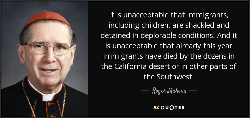 It is unacceptable that immigrants, including children, are shackled and detained in deplorable conditions. And it is unacceptable that already this year immigrants have died by the dozens in the California desert or in other parts of the Southwest. - Roger Mahony