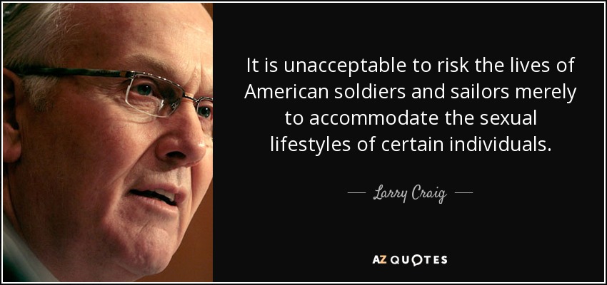 It is unacceptable to risk the lives of American soldiers and sailors merely to accommodate the sexual lifestyles of certain individuals. - Larry Craig