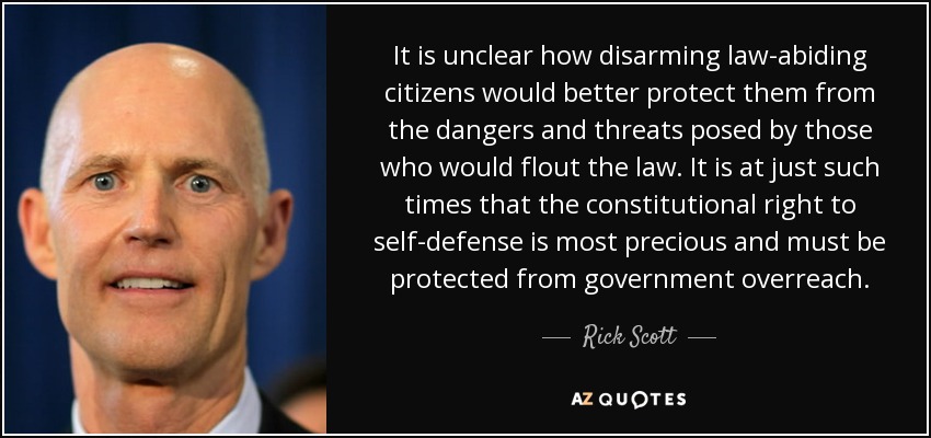 It is unclear how disarming law-abiding citizens would better protect them from the dangers and threats posed by those who would flout the law. It is at just such times that the constitutional right to self-defense is most precious and must be protected from government overreach. - Rick Scott