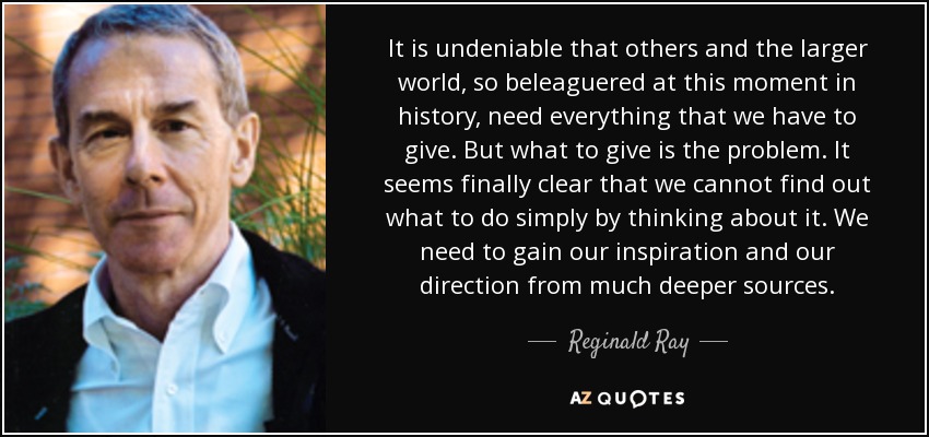 It is undeniable that others and the larger world, so beleaguered at this moment in history, need everything that we have to give. But what to give is the problem. It seems finally clear that we cannot find out what to do simply by thinking about it. We need to gain our inspiration and our direction from much deeper sources. - Reginald Ray
