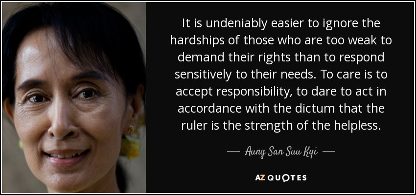 It is undeniably easier to ignore the hardships of those who are too weak to demand their rights than to respond sensitively to their needs. To care is to accept responsibility, to dare to act in accordance with the dictum that the ruler is the strength of the helpless. - Aung San Suu Kyi
