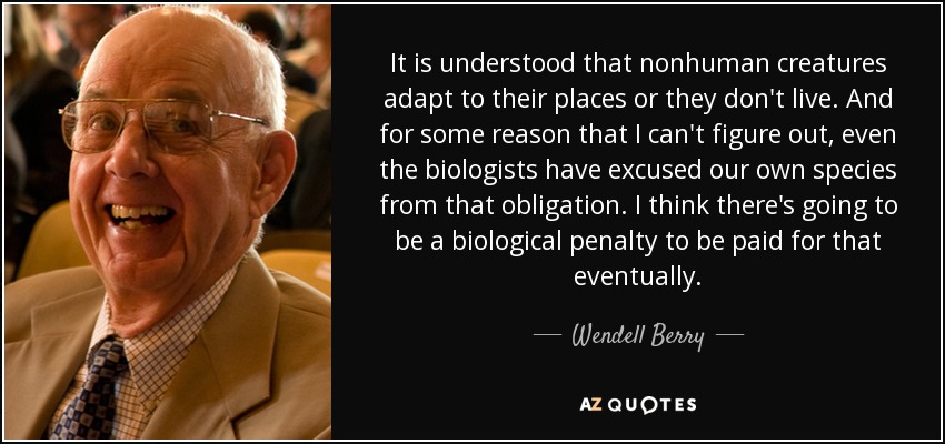 It is understood that nonhuman creatures adapt to their places or they don't live. And for some reason that I can't figure out, even the biologists have excused our own species from that obligation. I think there's going to be a biological penalty to be paid for that eventually. - Wendell Berry