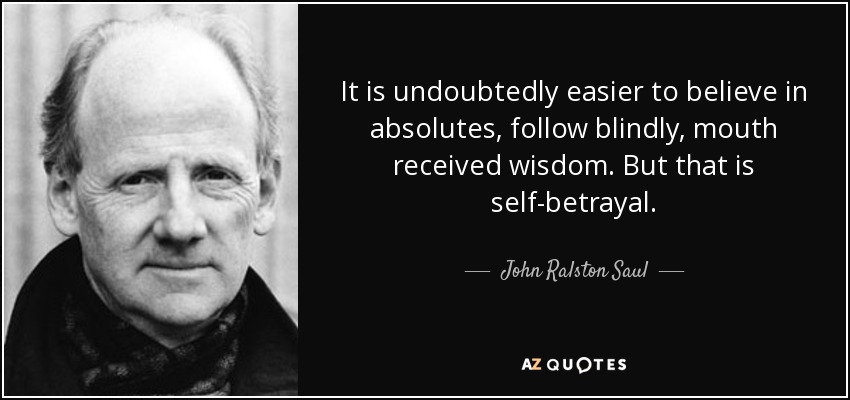 It is undoubtedly easier to believe in absolutes, follow blindly, mouth received wisdom. But that is self-betrayal. - John Ralston Saul