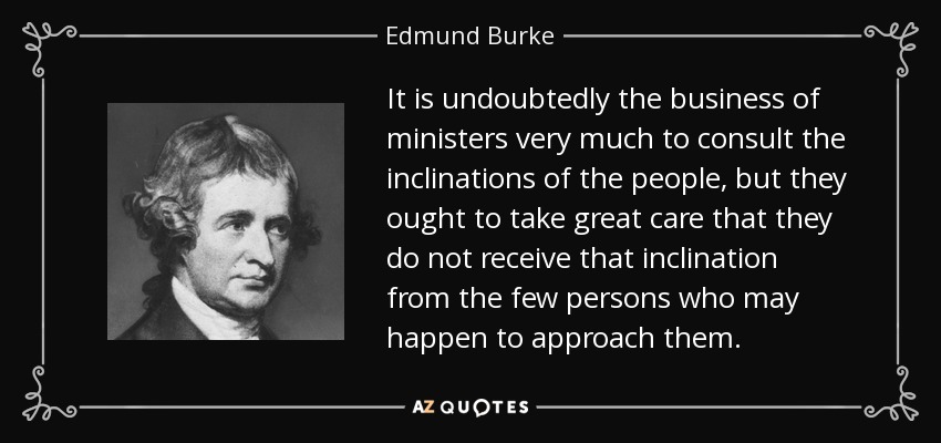 It is undoubtedly the business of ministers very much to consult the inclinations of the people, but they ought to take great care that they do not receive that inclination from the few persons who may happen to approach them. - Edmund Burke