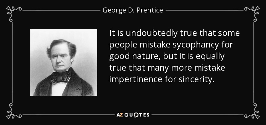 It is undoubtedly true that some people mistake sycophancy for good nature, but it is equally true that many more mistake impertinence for sincerity. - George D. Prentice