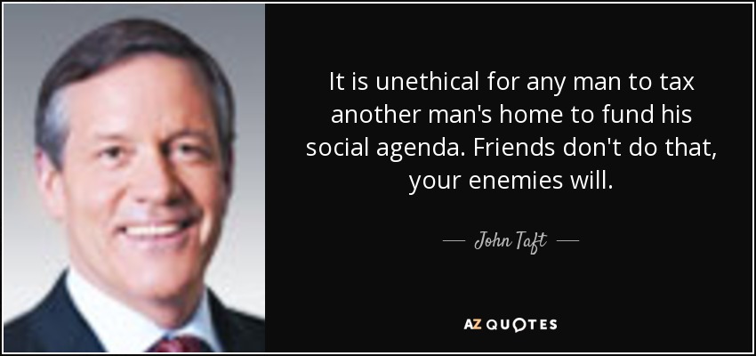 It is unethical for any man to tax another man's home to fund his social agenda. Friends don't do that, your enemies will. - John Taft