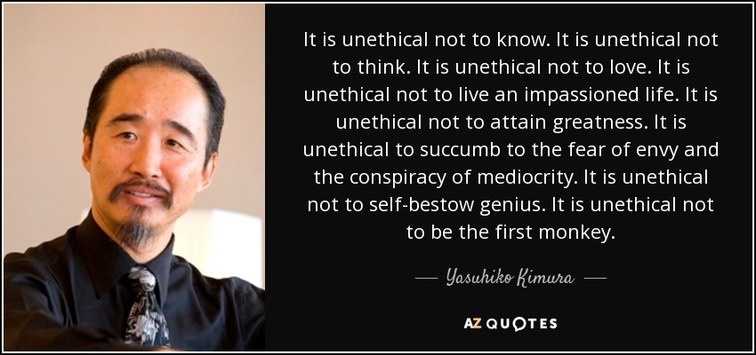 It is unethical not to know. It is unethical not to think. It is unethical not to love. It is unethical not to live an impassioned life. It is unethical not to attain greatness. It is unethical to succumb to the fear of envy and the conspiracy of mediocrity. It is unethical not to self-bestow genius. It is unethical not to be the first monkey. - Yasuhiko Kimura