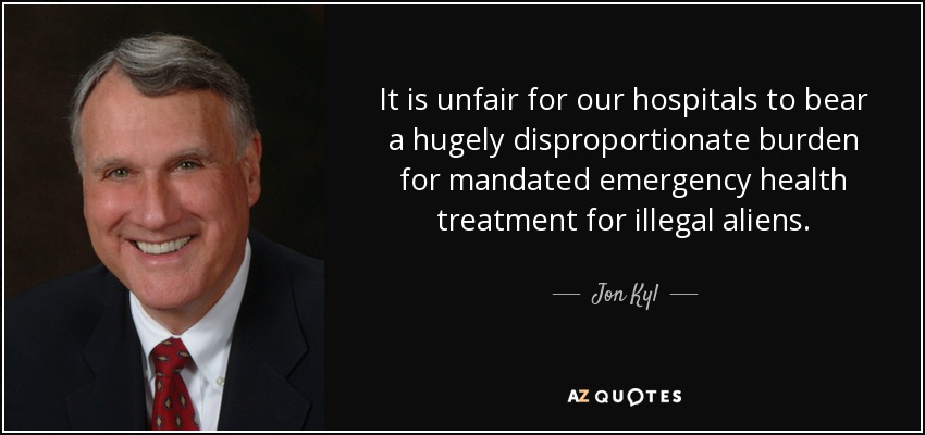 It is unfair for our hospitals to bear a hugely disproportionate burden for mandated emergency health treatment for illegal aliens. - Jon Kyl