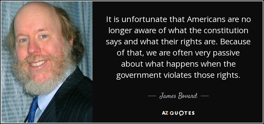 It is unfortunate that Americans are no longer aware of what the constitution says and what their rights are. Because of that, we are often very passive about what happens when the government violates those rights. - James Bovard