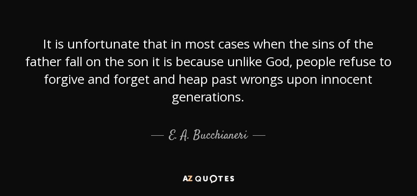 It is unfortunate that in most cases when the sins of the father fall on the son it is because unlike God, people refuse to forgive and forget and heap past wrongs upon innocent generations. - E. A. Bucchianeri