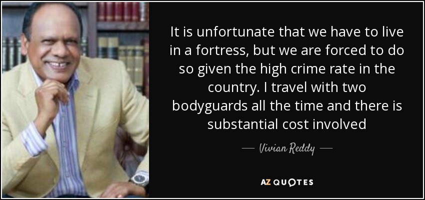 It is unfortunate that we have to live in a fortress, but we are forced to do so given the high crime rate in the country. I travel with two bodyguards all the time and there is substantial cost involved - Vivian Reddy