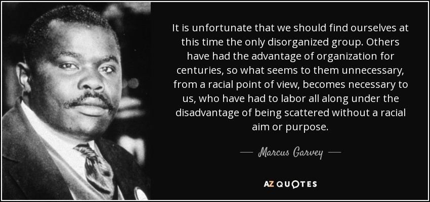 It is unfortunate that we should find ourselves at this time the only disorganized group. Others have had the advantage of organization for centuries, so what seems to them unnecessary, from a racial point of view, becomes necessary to us, who have had to labor all along under the disadvantage of being scattered without a racial aim or purpose. - Marcus Garvey