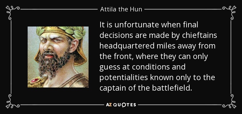 It is unfortunate when final decisions are made by chieftains headquartered miles away from the front, where they can only guess at conditions and potentialities known only to the captain of the battlefield. - Attila the Hun