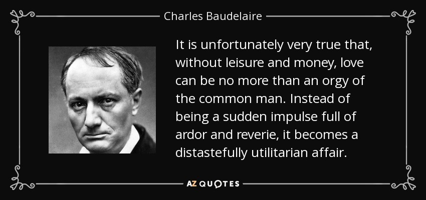 It is unfortunately very true that, without leisure and money, love can be no more than an orgy of the common man. Instead of being a sudden impulse full of ardor and reverie, it becomes a distastefully utilitarian affair. - Charles Baudelaire