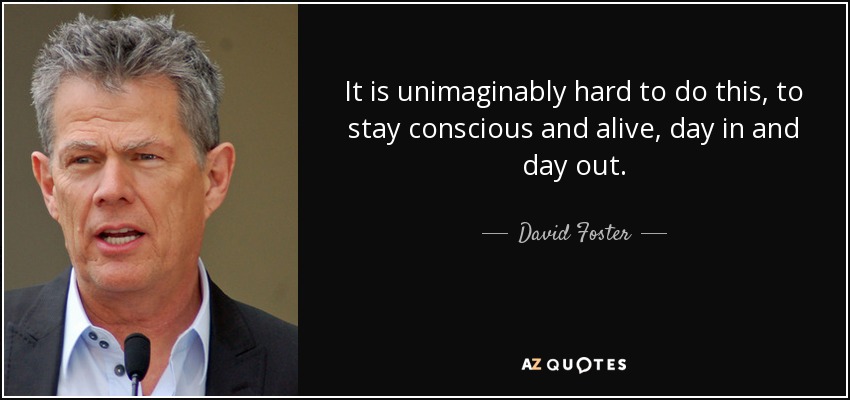 It is unimaginably hard to do this, to stay conscious and alive, day in and day out. - David Foster