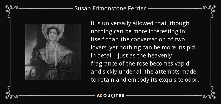 It is universally allowed that, though nothing can be more interesting in itself than the conversation of two lovers, yet nothing can be more insipid in detail - just as the heavenly fragrance of the rose becomes vapid and sickly under all the attempts made to retain and embody its exquisite odor. - Susan Edmonstone Ferrier