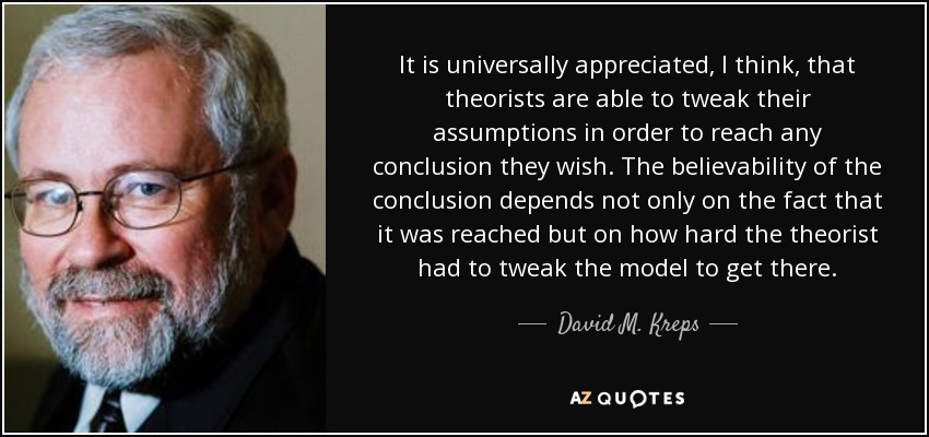 It is universally appreciated, I think, that theorists are able to tweak their assumptions in order to reach any conclusion they wish. The believability of the conclusion depends not only on the fact that it was reached but on how hard the theorist had to tweak the model to get there. - David M. Kreps