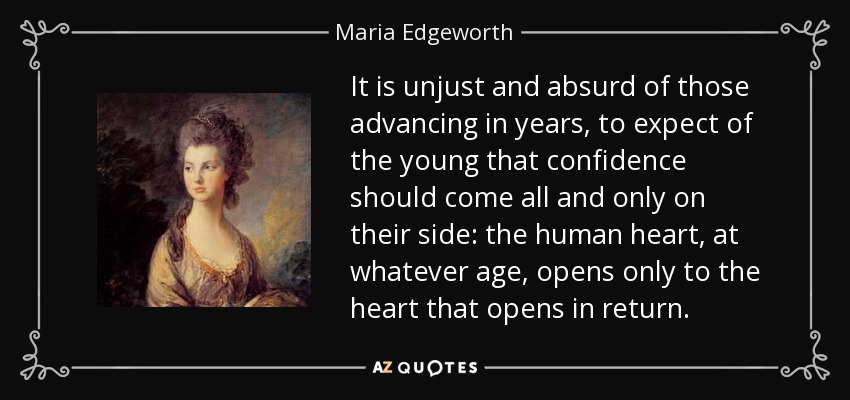 It is unjust and absurd of those advancing in years, to expect of the young that confidence should come all and only on their side: the human heart, at whatever age, opens only to the heart that opens in return. - Maria Edgeworth