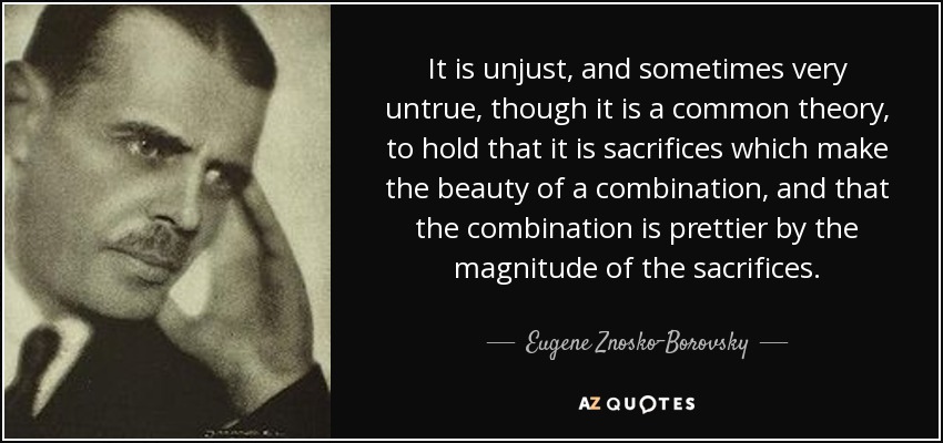 It is unjust, and sometimes very untrue, though it is a common theory, to hold that it is sacrifices which make the beauty of a combination, and that the combination is prettier by the magnitude of the sacrifices. - Eugene Znosko-Borovsky
