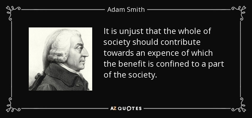 It is unjust that the whole of society should contribute towards an expence of which the benefit is confined to a part of the society. - Adam Smith