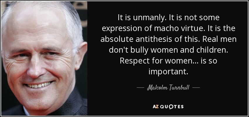 It is unmanly. It is not some expression of macho virtue. It is the absolute antithesis of this. Real men don't bully women and children. Respect for women ... is so important. - Malcolm Turnbull