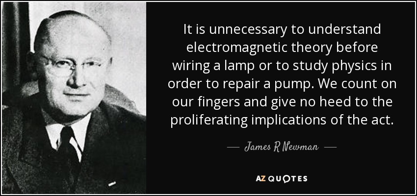 It is unnecessary to understand electromagnetic theory before wiring a lamp or to study physics in order to repair a pump. We count on our fingers and give no heed to the proliferating implications of the act. - James R Newman
