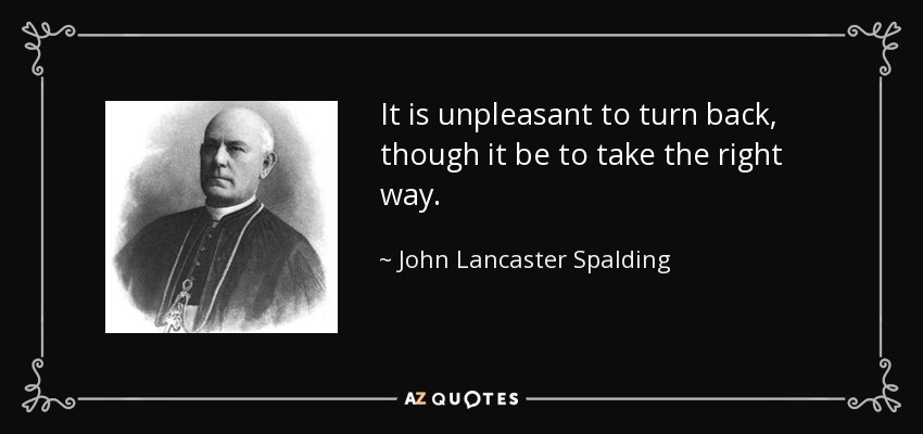 It is unpleasant to turn back, though it be to take the right way. - John Lancaster Spalding