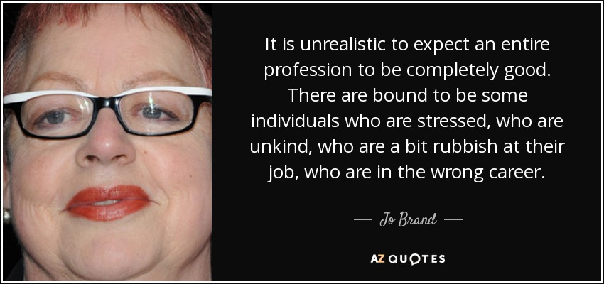 It is unrealistic to expect an entire profession to be completely good. There are bound to be some individuals who are stressed, who are unkind, who are a bit rubbish at their job, who are in the wrong career. - Jo Brand