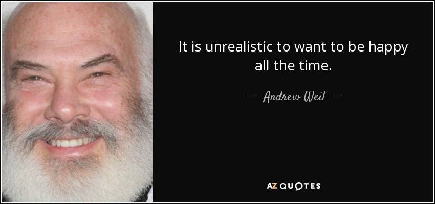 It is unrealistic to want to be happy all the time. - Andrew Weil