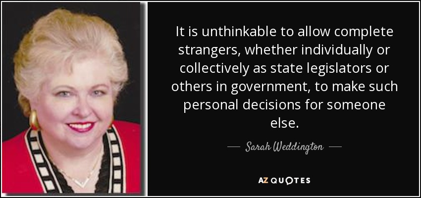 It is unthinkable to allow complete strangers, whether individually or collectively as state legislators or others in government, to make such personal decisions for someone else. - Sarah Weddington