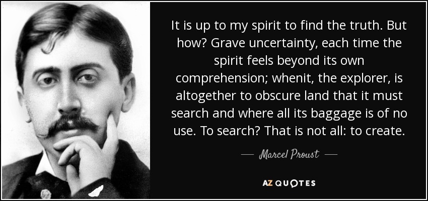 It is up to my spirit to find the truth. But how? Grave uncertainty, each time the spirit feels beyond its own comprehension; whenit, the explorer, is altogether to obscure land that it must search and where all its baggage is of no use. To search? That is not all: to create. - Marcel Proust