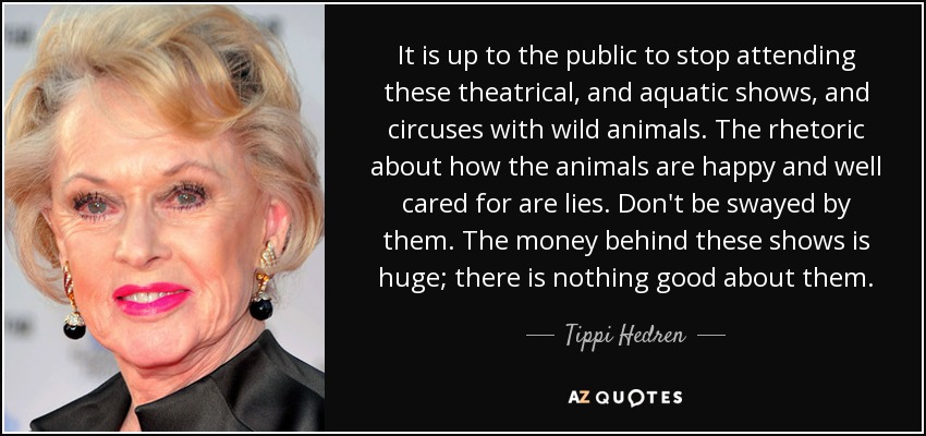 It is up to the public to stop attending these theatrical, and aquatic shows, and circuses with wild animals. The rhetoric about how the animals are happy and well cared for are lies. Don't be swayed by them. The money behind these shows is huge; there is nothing good about them. - Tippi Hedren